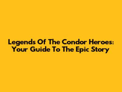 Legends Of The Condor Heroes: Your Guide To The Epic Story