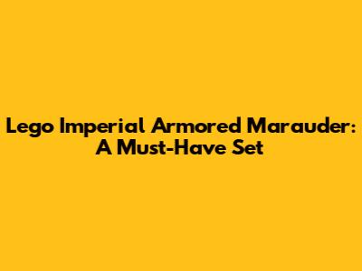Lego Imperial Armored Marauder: A Must-Have Set
