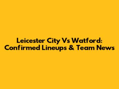 Leicester City Vs Watford: Confirmed Lineups & Team News