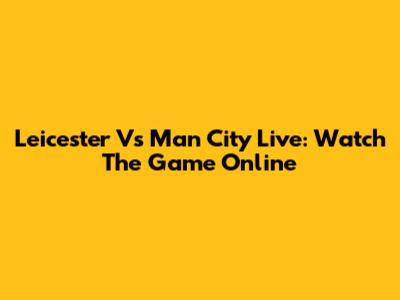 Leicester Vs Man City Live: Watch The Game Online