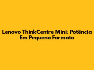 Lenovo ThinkCentre Mini: Potência Em Pequeno Formato