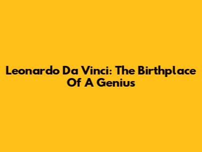 Leonardo Da Vinci: The Birthplace Of A Genius