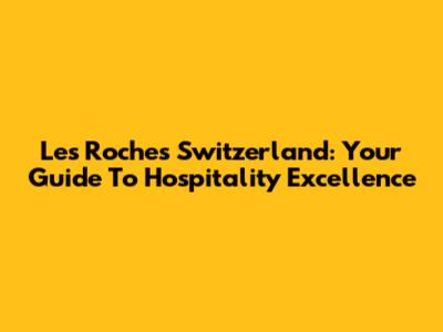 Les Roches Switzerland: Your Guide To Hospitality Excellence
