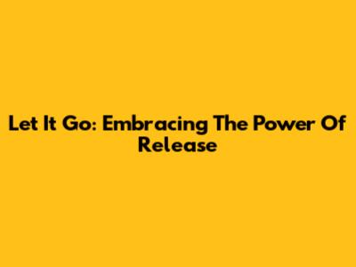 Let It Go: Embracing The Power Of Release