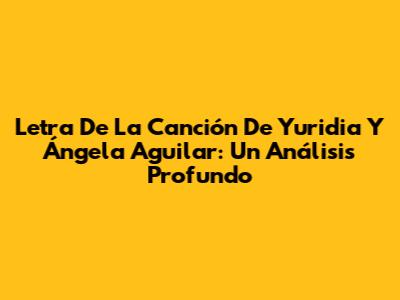 Letra De La Canción De Yuridia Y Ángela Aguilar: Un Análisis Profundo