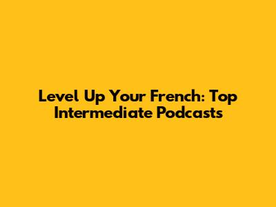 Level Up Your French: Top Intermediate Podcasts