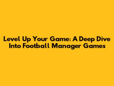 Level Up Your Game: A Deep Dive Into Football Manager Games