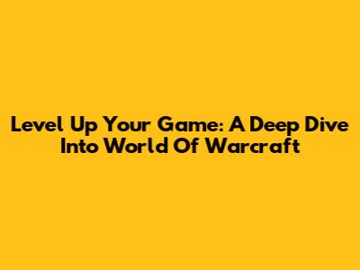 Level Up Your Game: A Deep Dive Into World Of Warcraft