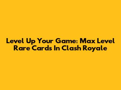 Level Up Your Game: Max Level Rare Cards In Clash Royale