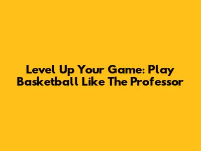 Level Up Your Game: Play Basketball Like The Professor