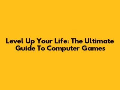 Level Up Your Life: The Ultimate Guide To Computer Games