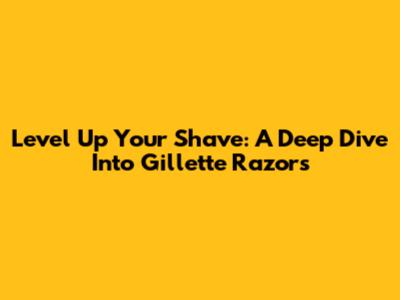 Level Up Your Shave: A Deep Dive Into Gillette Razors