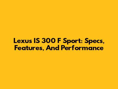 Lexus IS 300 F Sport: Specs, Features, And Performance