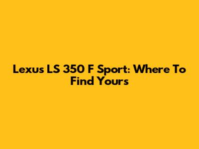Lexus LS 350 F Sport: Where To Find Yours