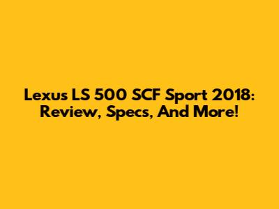 Lexus LS 500 SCF Sport 2018: Review, Specs, And More!
