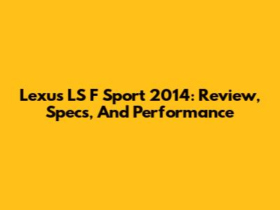 Lexus LS F Sport 2014: Review, Specs, And Performance