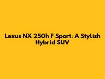 Lexus NX 250h F Sport: A Stylish Hybrid SUV