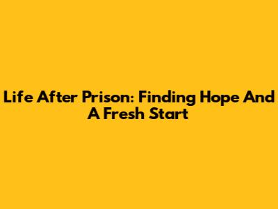 Life After Prison: Finding Hope And A Fresh Start