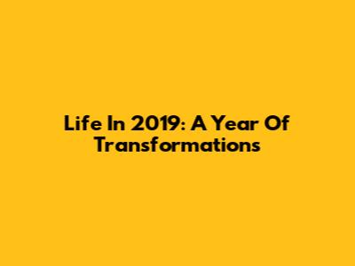 Life In 2019: A Year Of Transformations
