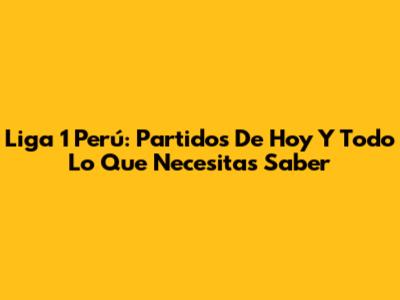 Liga 1 Perú: Partidos De Hoy Y Todo Lo Que Necesitas Saber