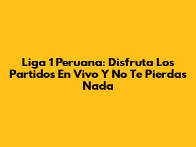 Liga 1 Peruana: Disfruta Los Partidos En Vivo Y No Te Pierdas Nada