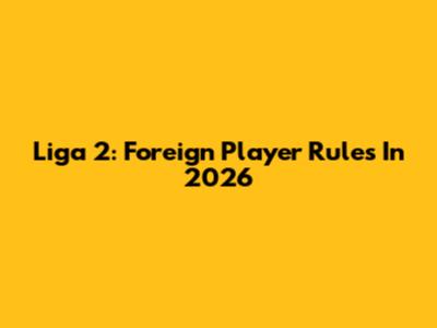 Liga 2: Foreign Player Rules In 2026