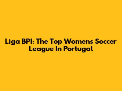 Liga BPI: The Top Women's Soccer League In Portugal