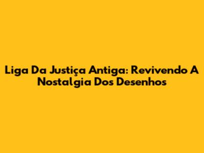 Liga Da Justiça Antiga: Revivendo A Nostalgia Dos Desenhos