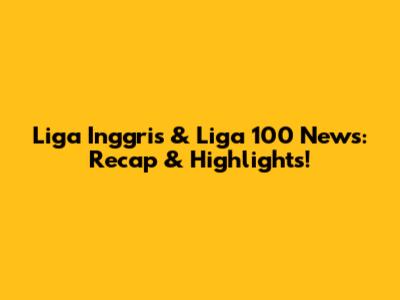 Liga Inggris & Liga 100 News: Recap & Highlights!
