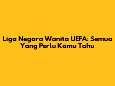 Liga Negara Wanita UEFA: Semua Yang Perlu Kamu Tahu