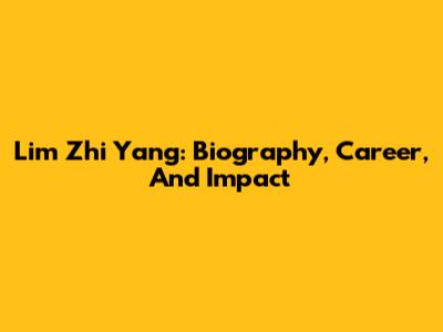 Lim Zhi Yang: Biography, Career, And Impact