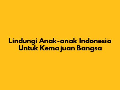 Lindungi Anak-anak Indonesia Untuk Kemajuan Bangsa