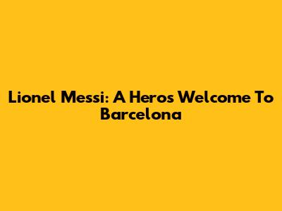 Lionel Messi: A Hero's Welcome To Barcelona