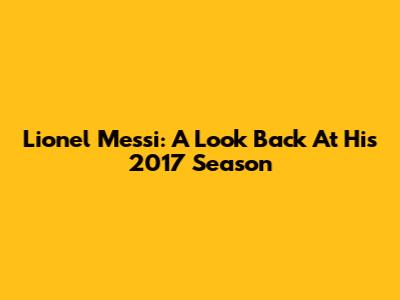 Lionel Messi: A Look Back At His 2017 Season