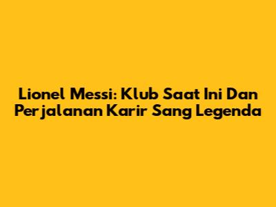 Lionel Messi: Klub Saat Ini Dan Perjalanan Karir Sang Legenda