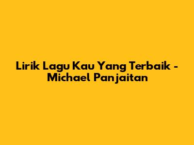 Lirik Lagu Kau Yang Terbaik - Michael Panjaitan