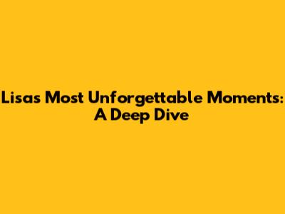 Lisa's Most Unforgettable Moments: A Deep Dive