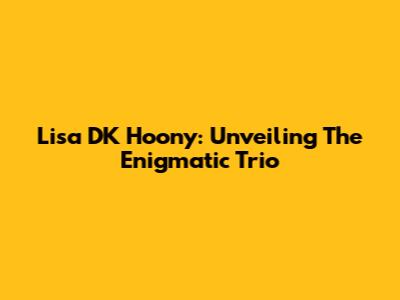 Lisa DK Hoony: Unveiling The Enigmatic Trio