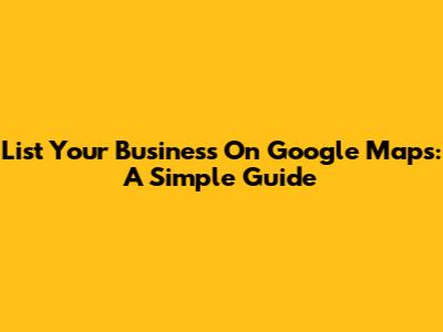 List Your Business On Google Maps: A Simple Guide