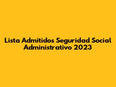 Lista Admitidos Seguridad Social Administrativo 2023