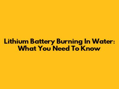 Lithium Battery Burning In Water: What You Need To Know
