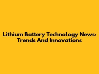 Lithium Battery Technology News: Trends And Innovations