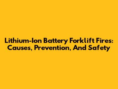 Lithium-Ion Battery Forklift Fires: Causes, Prevention, And Safety
