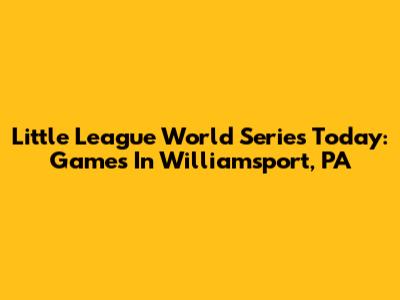 Little League World Series Today: Games In Williamsport, PA