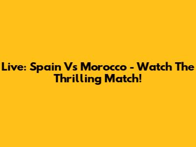 Live: Spain Vs Morocco - Watch The Thrilling Match!