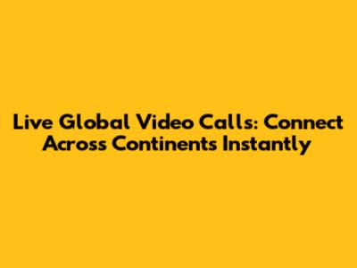 Live Global Video Calls: Connect Across Continents Instantly