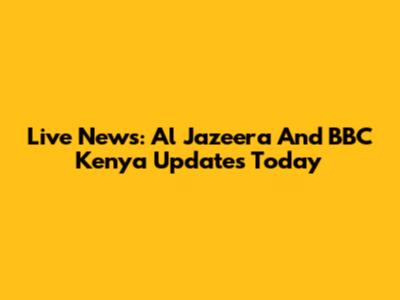 Live News: Al Jazeera And BBC Kenya Updates Today