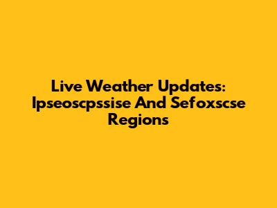 Live Weather Updates: Ipseoscpssise And Sefoxscse Regions