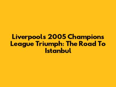 Liverpool's 2005 Champions League Triumph: The Road To Istanbul