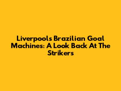 Liverpool's Brazilian Goal Machines: A Look Back At The Strikers